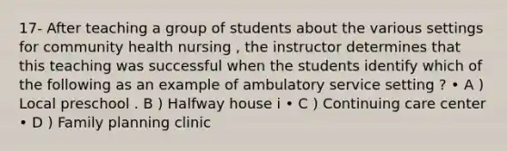 17- After teaching a group of students about the various settings for community health nursing , the instructor determines that this teaching was successful when the students identify which of the following as an example of ambulatory service setting ? • A ) Local preschool . B ) Halfway house i • C ) Continuing care center • D ) Family planning clinic