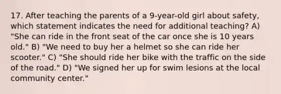 17. After teaching the parents of a 9-year-old girl about safety, which statement indicates the need for additional teaching? A) "She can ride in the front seat of the car once she is 10 years old." B) "We need to buy her a helmet so she can ride her scooter." C) "She should ride her bike with the traffic on the side of the road." D) "We signed her up for swim lesions at the local community center."