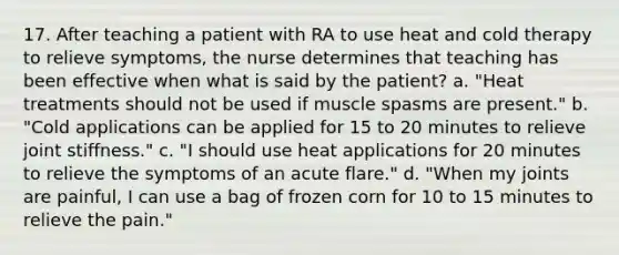 17. After teaching a patient with RA to use heat and cold therapy to relieve symptoms, the nurse determines that teaching has been effective when what is said by the patient? a. "Heat treatments should not be used if muscle spasms are present." b. "Cold applications can be applied for 15 to 20 minutes to relieve joint stiffness." c. "I should use heat applications for 20 minutes to relieve the symptoms of an acute flare." d. "When my joints are painful, I can use a bag of frozen corn for 10 to 15 minutes to relieve the pain."