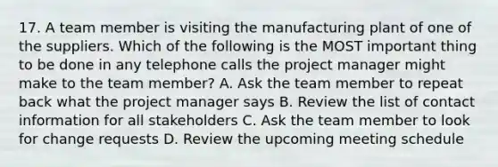 17. A team member is visiting the manufacturing plant of one of the suppliers. Which of the following is the MOST important thing to be done in any telephone calls the project manager might make to the team member? A. Ask the team member to repeat back what the project manager says B. Review the list of contact information for all stakeholders C. Ask the team member to look for change requests D. Review the upcoming meeting schedule