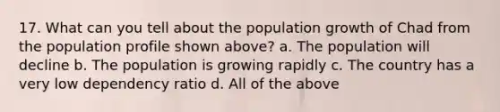 17. What can you tell about the population growth of Chad from the population profile shown above? a. The population will decline b. The population is growing rapidly c. The country has a very low dependency ratio d. All of the above