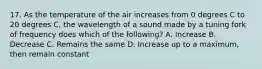 17. As the temperature of the air increases from 0 degrees C to 20 degrees C, the wavelength of a sound made by a tuning fork of frequency does which of the following? A. Increase B. Decrease C. Remains the same D. Increase up to a maximum, then remain constant