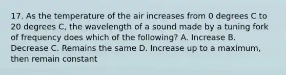 17. As the temperature of the air increases from 0 degrees C to 20 degrees C, the wavelength of a sound made by a tuning fork of frequency does which of the following? A. Increase B. Decrease C. Remains the same D. Increase up to a maximum, then remain constant