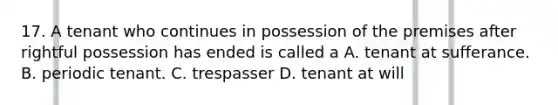 17. A tenant who continues in possession of the premises after rightful possession has ended is called a A. tenant at sufferance. B. periodic tenant. C. trespasser D. tenant at will