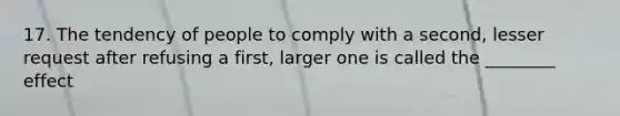 17. The tendency of people to comply with a second, lesser request after refusing a first, larger one is called the ________ effect