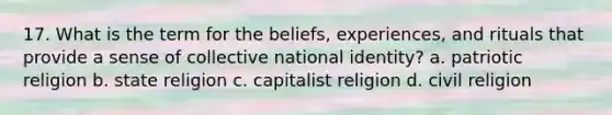 17. What is the term for the beliefs, experiences, and rituals that provide a sense of collective national identity? a. patriotic religion b. state religion c. capitalist religion d. civil religion