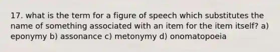 17. what is the term for a figure of speech which substitutes the name of something associated with an item for the item itself? a) eponymy b) assonance c) metonymy d) onomatopoeia