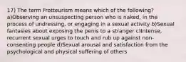 17) The term Frotteurism means which of the following? a)Observing an unsuspecting person who is naked, in the process of undressing, or engaging in a sexual activity b)Sexual fantasies about exposing the penis to a stranger c)Intense, recurrent sexual urges to touch and rub up against non-consenting people d)Sexual arousal and satisfaction from the psychological and physical suffering of others