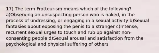 17) The term Frotteurism means which of the following? a)Observing an unsuspecting person who is naked, in the process of undressing, or engaging in a sexual activity b)Sexual fantasies about exposing the penis to a stranger c)Intense, recurrent sexual urges to touch and rub up against non-consenting people d)Sexual arousal and satisfaction from the psychological and physical suffering of others