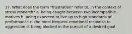 17. What does the term "frustration" refer to, in the context of stress research? a. being caught between two incompatible motives b. being expected to live up to high standards of performance c. the most frequent emotional response to aggression d. being blocked in the pursuit of a desired goal