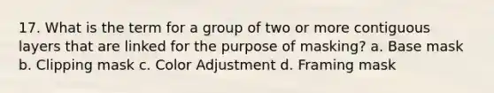 17. What is the term for a group of two or more contiguous layers that are linked for the purpose of masking? a. Base mask b. Clipping mask c. Color Adjustment d. Framing mask