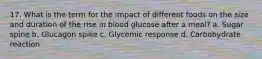 17. What is the term for the impact of different foods on the size and duration of the rise in blood glucose after a meal? a. Sugar spine b. Glucagon spike c. Glycemic response d. Carbohydrate reaction