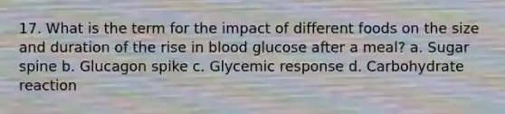 17. What is the term for the impact of different foods on the size and duration of the rise in blood glucose after a meal? a. Sugar spine b. Glucagon spike c. Glycemic response d. Carbohydrate reaction