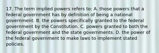 17. The term implied powers refers to: A. those powers that a federal government has by definition of being a national government. B. the powers specifically granted to the federal government by the Constitution. C. powers granted to both the federal government and the state governments. D. the power of the federal government to make laws to implement stated policies.