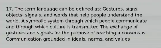 17. The term language can be defined as: Gestures, signs, objects, signals, and words that help people understand the world. A symbolic system through which people communicate and through which culture is transmitted The exchange of gestures and signals for the purpose of reaching a consensus Communication grounded in ideals, norms, and values