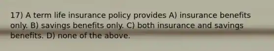 17) A term life insurance policy provides A) insurance benefits only. B) savings benefits only. C) both insurance and savings benefits. D) none of the above.