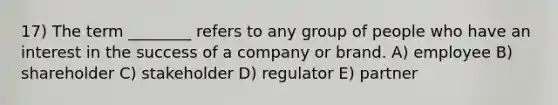 17) The term ________ refers to any group of people who have an interest in the success of a company or brand. A) employee B) shareholder C) stakeholder D) regulator E) partner