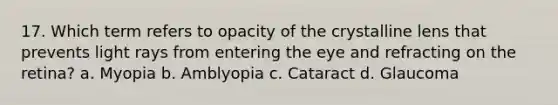 17. Which term refers to opacity of the crystalline lens that prevents light rays from entering the eye and refracting on the retina? a. Myopia b. Amblyopia c. Cataract d. Glaucoma