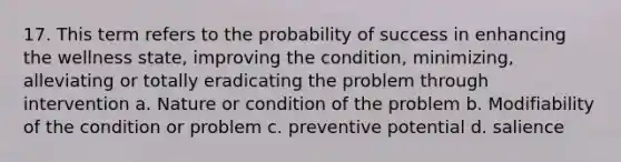 17. This term refers to the probability of success in enhancing the wellness state, improving the condition, minimizing, alleviating or totally eradicating the problem through intervention a. Nature or condition of the problem b. Modifiability of the condition or problem c. preventive potential d. salience