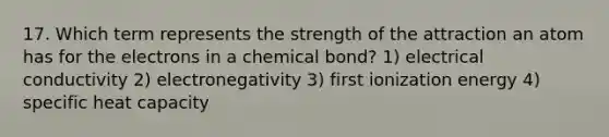 17. Which term represents the strength of the attraction an atom has for the electrons in a chemical bond? 1) electrical conductivity 2) electronegativity 3) first ionization energy 4) specific heat capacity