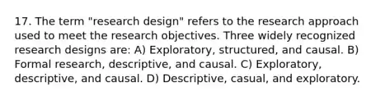 17. The term "research design" refers to the research approach used to meet the research objectives. Three widely recognized research designs are: A) Exploratory, structured, and causal. B) Formal research, descriptive, and causal. C) Exploratory, descriptive, and causal. D) Descriptive, casual, and exploratory.