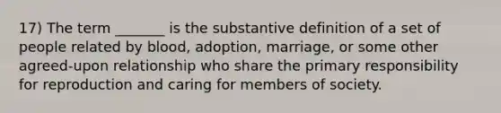 17) The term _______ is the substantive definition of a set of people related by blood, adoption, marriage, or some other agreed-upon relationship who share the primary responsibility for reproduction and caring for members of society.