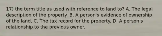 17) the term title as used with reference to land to? A. The legal description of the property. B. A person's evidence of ownership of the land. C. The tax record for the property. D. A person's relationship to the previous owner.