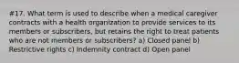 #17. What term is used to describe when a medical caregiver contracts with a health organization to provide services to its members or subscribers, but retains the right to treat patients who are not members or subscribers? a) Closed panel b) Restrictive rights c) Indemnity contract d) Open panel