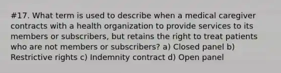 #17. What term is used to describe when a medical caregiver contracts with a health organization to provide services to its members or subscribers, but retains the right to treat patients who are not members or subscribers? a) Closed panel b) Restrictive rights c) Indemnity contract d) Open panel