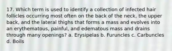 17. Which term is used to identify a collection of infected hair follicles occurring most often on the back of the neck, the upper back, and the lateral thighs that forms a mass and evolves into an erythematous, painful, and edematous mass and drains through many openings? a. Erysipelas b. Furuncles c. Carbuncles d. Boils