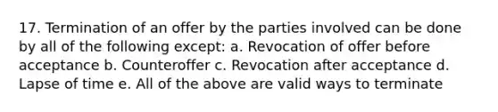 17. Termination of an offer by the parties involved can be done by all of the following except: a. Revocation of offer before acceptance b. Counteroffer c. Revocation after acceptance d. Lapse of time e. All of the above are valid ways to terminate