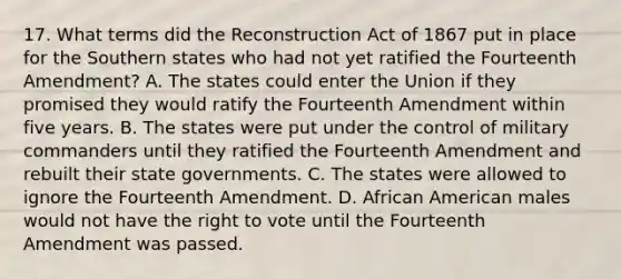 17. What terms did the Reconstruction Act of 1867 put in place for the Southern states who had not yet ratified the Fourteenth Amendment? A. The states could enter the Union if they promised they would ratify the Fourteenth Amendment within five years. B. The states were put under the control of military commanders until they ratified the Fourteenth Amendment and rebuilt their state governments. C. The states were allowed to ignore the Fourteenth Amendment. D. African American males would not have the right to vote until the Fourteenth Amendment was passed.