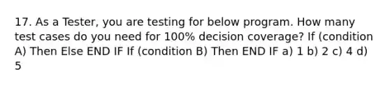 17. As a Tester, you are testing for below program. How many test cases do you need for 100% decision coverage? If (condition A) Then Else END IF If (condition B) Then END IF a) 1 b) 2 c) 4 d) 5