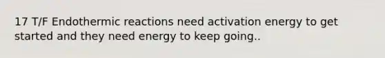 17 T/F Endothermic reactions need activation energy to get started and they need energy to keep going..