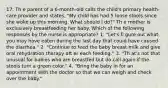 17. Th e parent of a 6-month-old calls the child's primary health-care provider and states, "My child has had 5 loose stools since she woke up this morning. What should I do?" Th e mother is exclusively breastfeeding her baby. Which of the following responses by the nurse is appropriate? 1. "Let's fi gure out what you may have eaten during the last day that could have caused the diarrhea." 2. "Continue to feed the baby breast milk and give oral rehydration therapy aft er each feeding." 3. "Th at's not that unusual for babies who are breastfed but do call again if the stools turn a green color." 4. "Bring the baby in for an appointment with the doctor so that we can weigh and check over the baby."