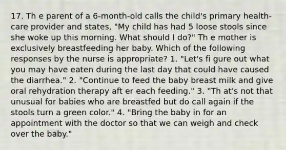 17. Th e parent of a 6-month-old calls the child's primary health-care provider and states, "My child has had 5 loose stools since she woke up this morning. What should I do?" Th e mother is exclusively breastfeeding her baby. Which of the following responses by the nurse is appropriate? 1. "Let's fi gure out what you may have eaten during the last day that could have caused the diarrhea." 2. "Continue to feed the baby breast milk and give oral rehydration therapy aft er each feeding." 3. "Th at's not that unusual for babies who are breastfed but do call again if the stools turn a green color." 4. "Bring the baby in for an appointment with the doctor so that we can weigh and check over the baby."