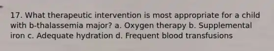 17. What therapeutic intervention is most appropriate for a child with b-thalassemia major? a. Oxygen therapy b. Supplemental iron c. Adequate hydration d. Frequent blood transfusions