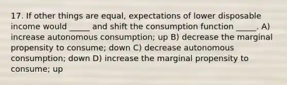 17. If other things are equal, expectations of lower disposable income would _____ and shift the consumption function _____. A) increase autonomous consumption; up B) decrease the marginal propensity to consume; down C) decrease autonomous consumption; down D) increase the marginal propensity to consume; up