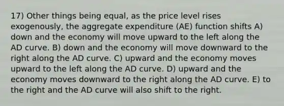 17) Other things being equal, as the price level rises exogenously, the aggregate expenditure (AE) function shifts A) down and the economy will move upward to the left along the AD curve. B) down and the economy will move downward to the right along the AD curve. C) upward and the economy moves upward to the left along the AD curve. D) upward and the economy moves downward to the right along the AD curve. E) to the right and the AD curve will also shift to the right.