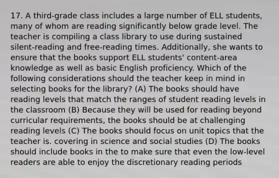 17. A third-grade class includes a large number of ELL students, many of whom are reading significantly below grade level. The teacher is compiling a class library to use during sustained silent-reading and free-reading times. Additionally, she wants to ensure that the books support ELL students' content-area knowledge as well as basic English proficiency. Which of the following considerations should the teacher keep in mind in selecting books for the library? (A) The books should have reading levels that match the ranges of student reading levels in the classroom (B) Because they will be used for reading beyond curricular requirements, the books should be at challenging reading levels (C) The books should focus on unit topics that the teacher is. covering in science and social studies (D) The books should include books in the to make sure that even the low-level readers are able to enjoy the discretionary reading periods