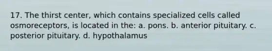 17. The thirst center, which contains specialized cells called osmoreceptors, is located in the: a. pons. b. anterior pituitary. c. posterior pituitary. d. hypothalamus