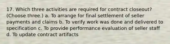 17. Which three activities are required for contract closeout? (Choose three.) a. To arrange for final settlement of seller payments and claims b. To verify work was done and delivered to specification c. To provide performance evaluation of seller staff d. To update contract artifacts