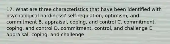 17. What are three characteristics that have been identified with psychological hardiness? self-regulation, optimism, and commitment B. appraisal, coping, and control C. commitment, coping, and control D. commitment, control, and challenge E. appraisal, coping, and challenge