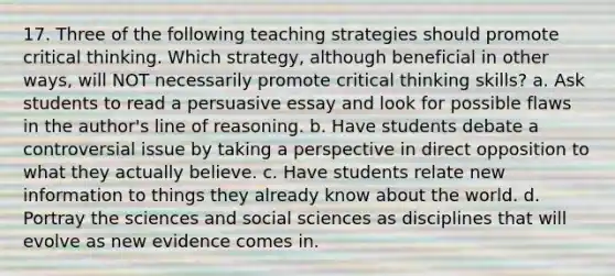 17. Three of the following teaching strategies should promote critical thinking. Which​ strategy, although beneficial in other​ ways, will NOT necessarily promote critical thinking​ skills? a. Ask students to read a persuasive essay and look for possible flaws in the​ author's line of reasoning. b. Have students debate a controversial issue by taking a perspective in direct opposition to what they actually believe. c. Have students relate new information to things they already know about the world. d. Portray the sciences and social sciences as disciplines that will evolve as new evidence comes in.