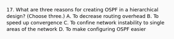 17. What are three reasons for creating OSPF in a hierarchical design? (Choose three.) A. To decrease routing overhead B. To speed up convergence C. To confine network instability to single areas of the network D. To make configuring OSPF easier