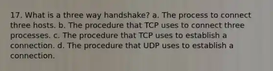 17. What is a three way handshake? a. The process to connect three hosts. b. The procedure that TCP uses to connect three processes. c. The procedure that TCP uses to establish a connection. d. The procedure that UDP uses to establish a connection.