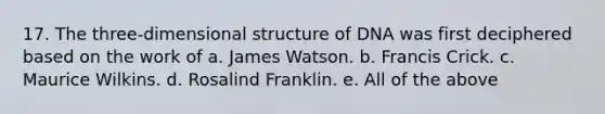 17. The three-dimensional structure of DNA was first deciphered based on the work of a. James Watson. b. Francis Crick. c. Maurice Wilkins. d. Rosalind Franklin. e. All of the above