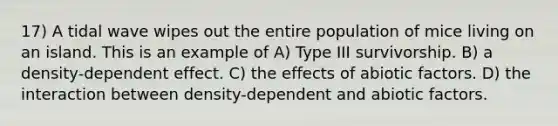 17) A tidal wave wipes out the entire population of mice living on an island. This is an example of A) Type III survivorship. B) a density-dependent effect. C) the effects of abiotic factors. D) the interaction between density-dependent and abiotic factors.