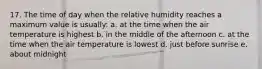 17. The time of day when the relative humidity reaches a maximum value is usually: a. at the time when the air temperature is highest b. in the middle of the afternoon c. at the time when the air temperature is lowest d. just before sunrise e. about midnight