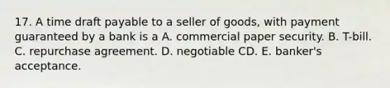 17. A time draft payable to a seller of goods, with payment guaranteed by a bank is a A. commercial paper security. B. T-bill. C. repurchase agreement. D. negotiable CD. E. banker's acceptance.